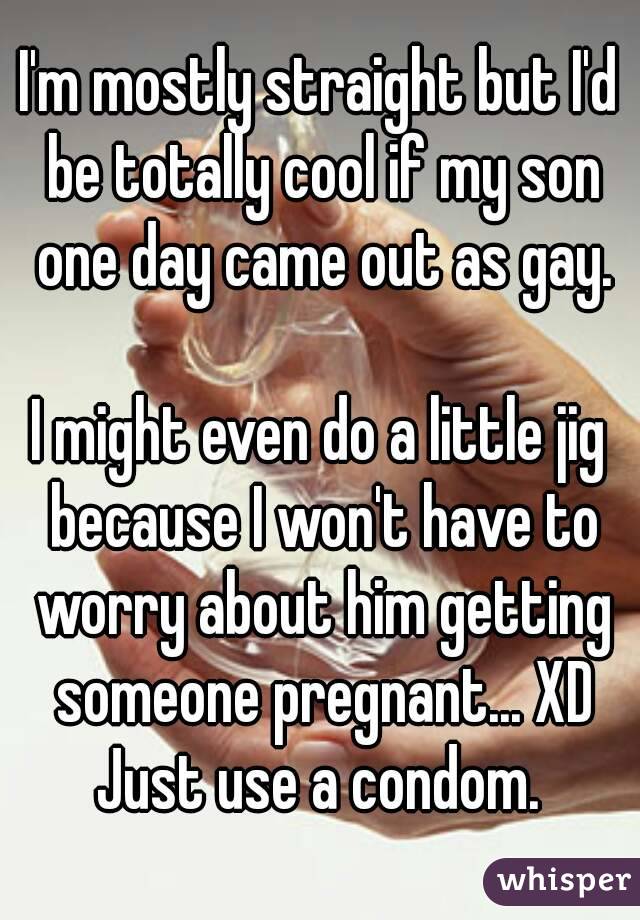 I'm mostly straight but I'd be totally cool if my son one day came out as gay.

I might even do a little jig because I won't have to worry about him getting someone pregnant... XD Just use a condom. 