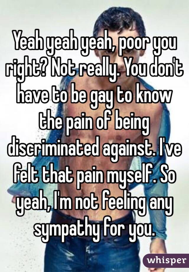 Yeah yeah yeah, poor you right? Not really. You don't have to be gay to know the pain of being discriminated against. I've felt that pain myself. So yeah, I'm not feeling any sympathy for you.