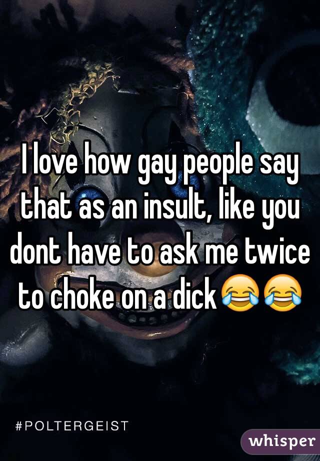 I love how gay people say that as an insult, like you dont have to ask me twice to choke on a dick😂😂