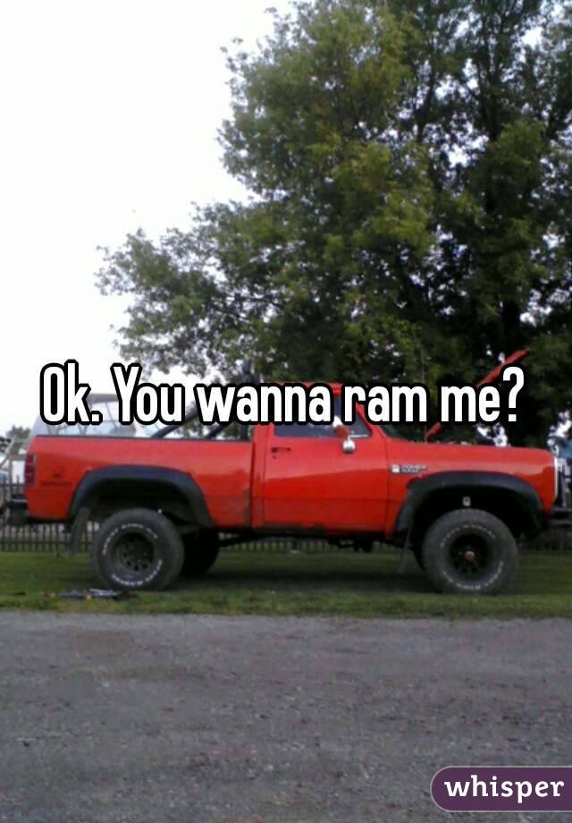 Ok. You wanna ram me?