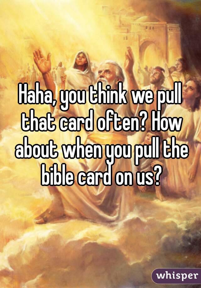 Haha, you think we pull that card often? How about when you pull the bible card on us?