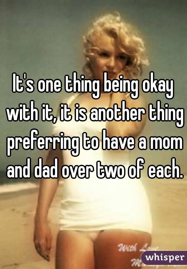 It's one thing being okay with it, it is another thing preferring to have a mom and dad over two of each.