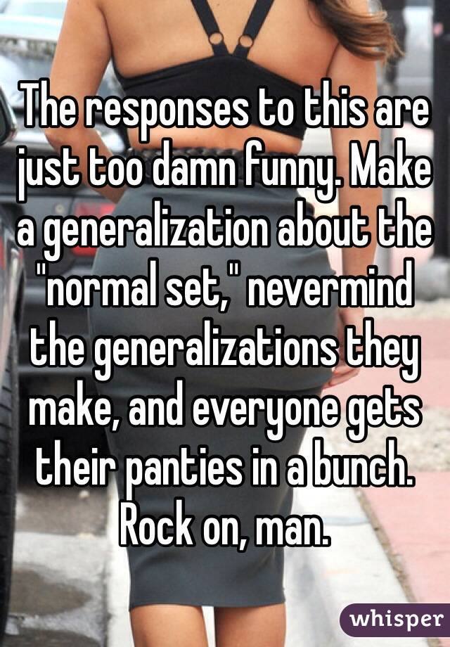 The responses to this are just too damn funny. Make a generalization about the "normal set," nevermind the generalizations they make, and everyone gets their panties in a bunch.
Rock on, man.