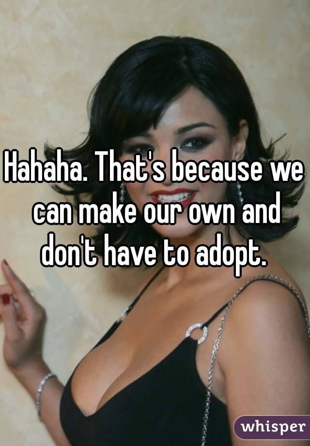 Hahaha. That's because we can make our own and don't have to adopt. 