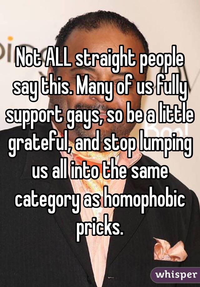 Not ALL straight people say this. Many of us fully support gays, so be a little grateful, and stop lumping us all into the same category as homophobic pricks. 