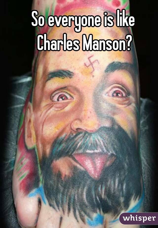 So everyone is like 
Charles Manson?