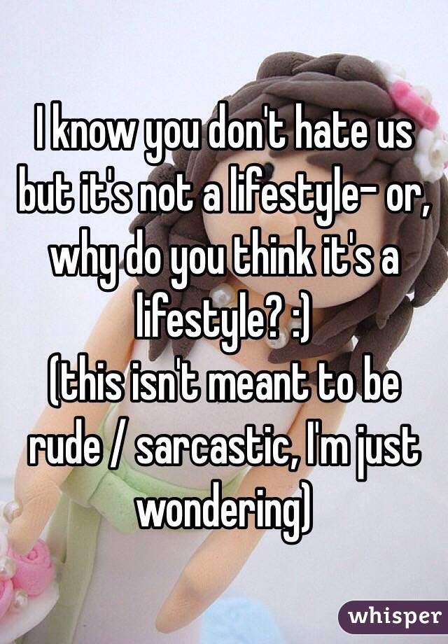 I know you don't hate us but it's not a lifestyle- or, why do you think it's a lifestyle? :)
(this isn't meant to be rude / sarcastic, I'm just wondering)