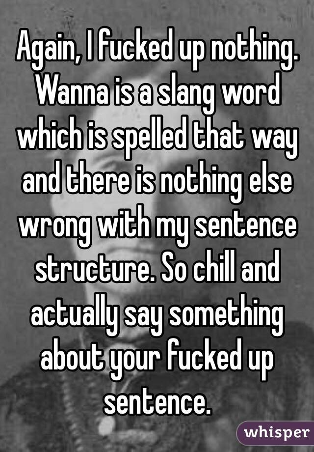 Again, I fucked up nothing. Wanna is a slang word which is spelled that way and there is nothing else wrong with my sentence structure. So chill and actually say something about your fucked up sentence. 