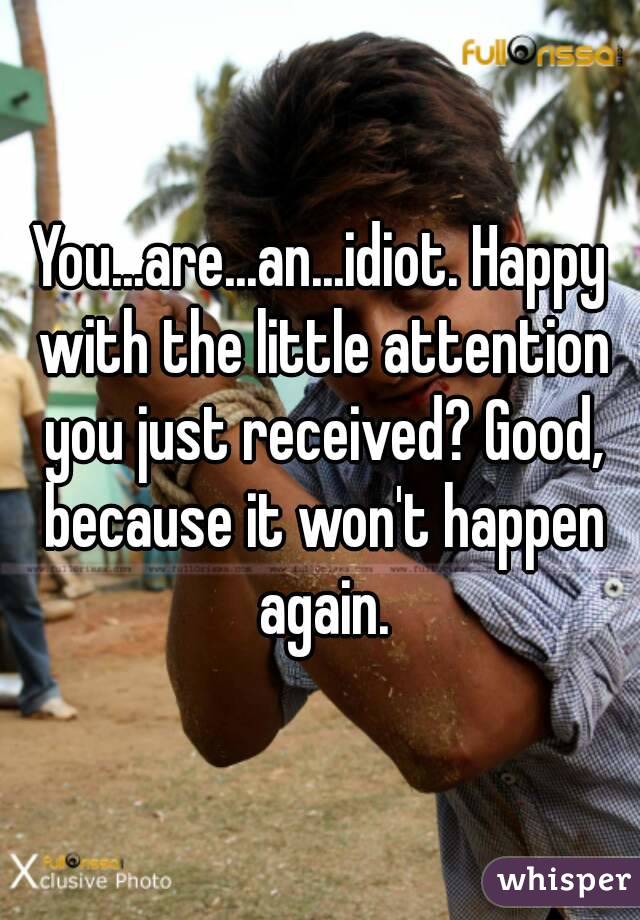 You...are...an...idiot. Happy with the little attention you just received? Good, because it won't happen again.