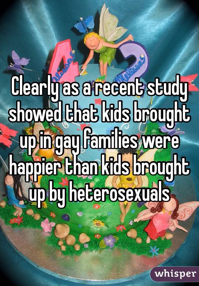 Clearly as a recent study showed that kids brought up in gay families were happier than kids brought up by heterosexuals 