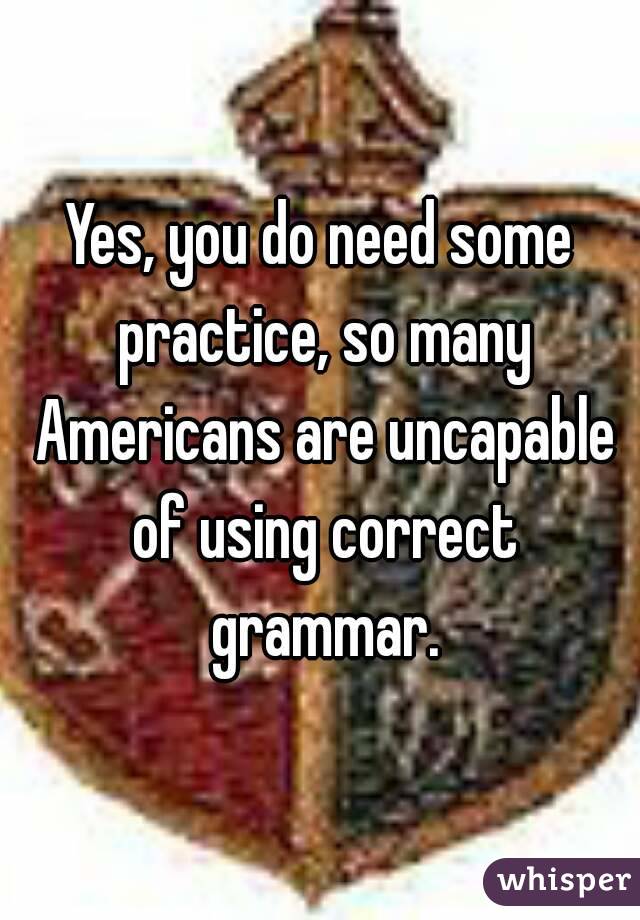 Yes, you do need some practice, so many Americans are uncapable of using correct grammar.