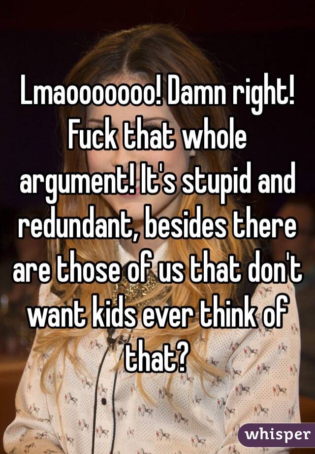 Lmaooooooo! Damn right! Fuck that whole argument! It's stupid and redundant, besides there are those of us that don't want kids ever think of that?