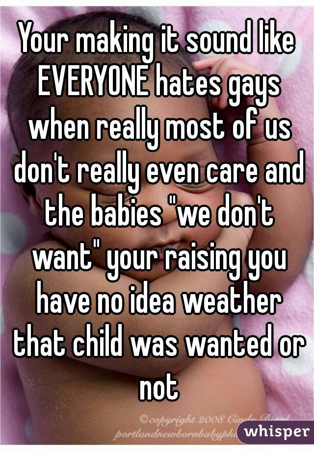 Your making it sound like EVERYONE hates gays when really most of us don't really even care and the babies "we don't want" your raising you have no idea weather that child was wanted or not