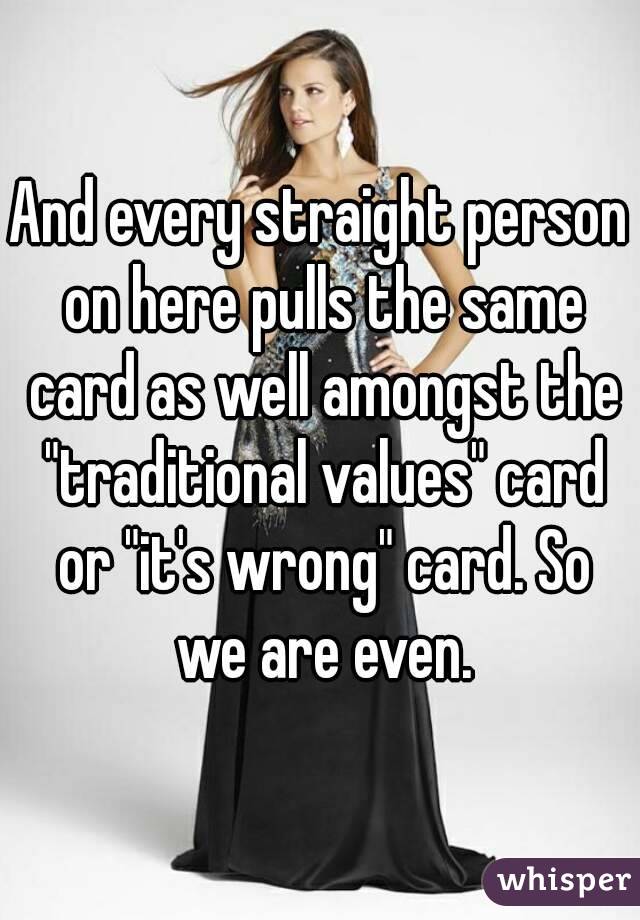 And every straight person on here pulls the same card as well amongst the "traditional values" card or "it's wrong" card. So we are even.