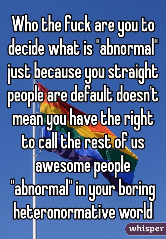 Who the fuck are you to decide what is "abnormal" just because you straight people are default doesn't mean you have the right to call the rest of us awesome people "abnormal" in your boring heteronormative world