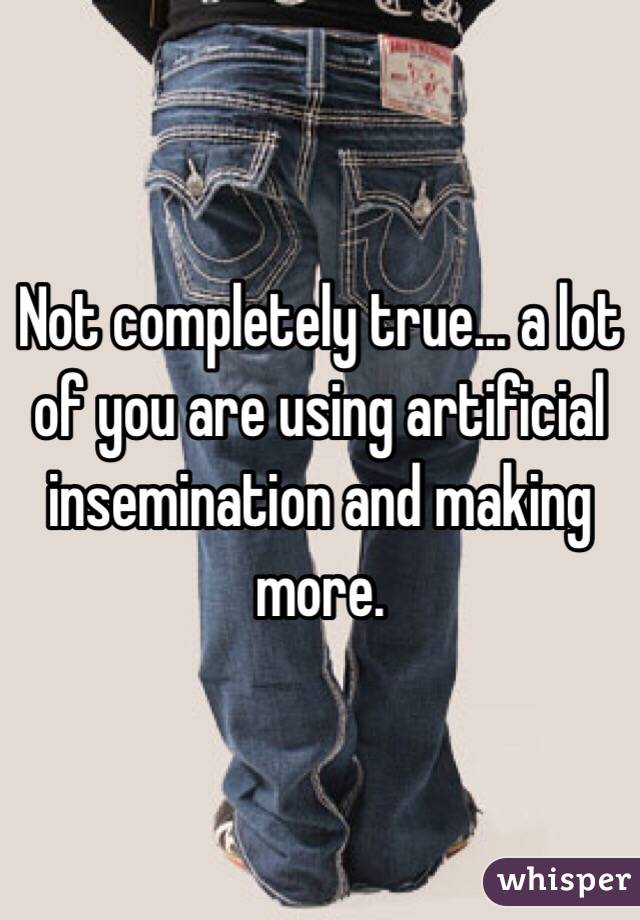 Not completely true... a lot of you are using artificial insemination and making more.