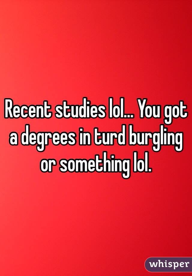 Recent studies lol... You got a degrees in turd burgling or something lol.  