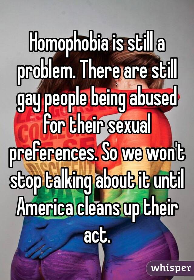 Homophobia is still a problem. There are still gay people being abused for their sexual preferences. So we won't stop talking about it until America cleans up their act. 