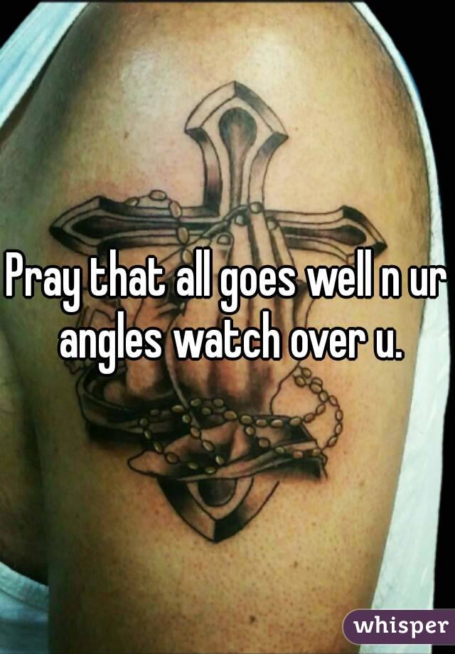 Pray that all goes well n ur angles watch over u.
