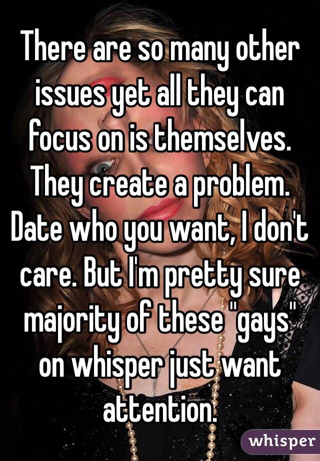 There are so many other issues yet all they can focus on is themselves. They create a problem. Date who you want, I don't care. But I'm pretty sure majority of these "gays" on whisper just want attention. 