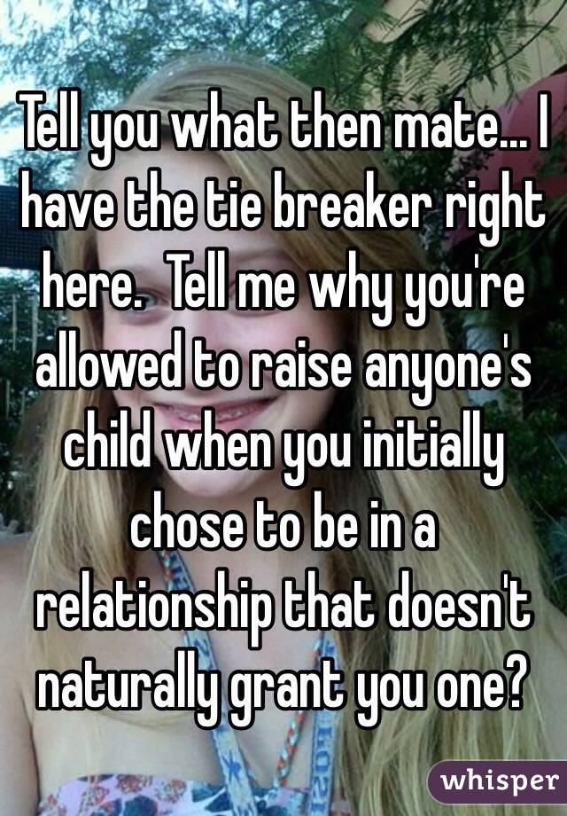 Tell you what then mate... I have the tie breaker right here.  Tell me why you're allowed to raise anyone's child when you initially chose to be in a relationship that doesn't naturally grant you one?