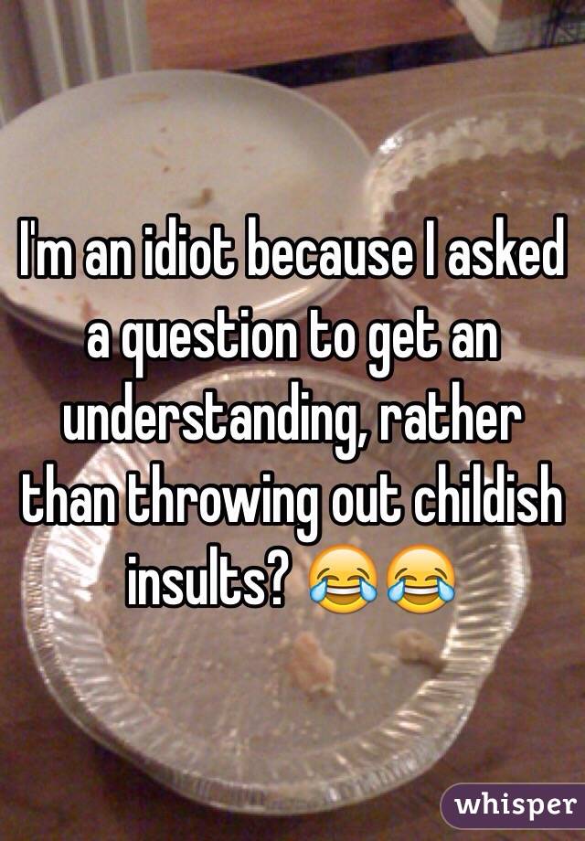 I'm an idiot because I asked a question to get an understanding, rather than throwing out childish insults? 😂😂