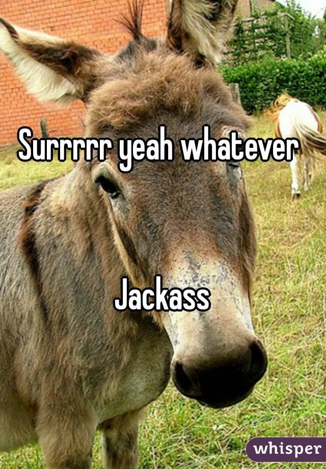 Surrrrr yeah whatever 


Jackass