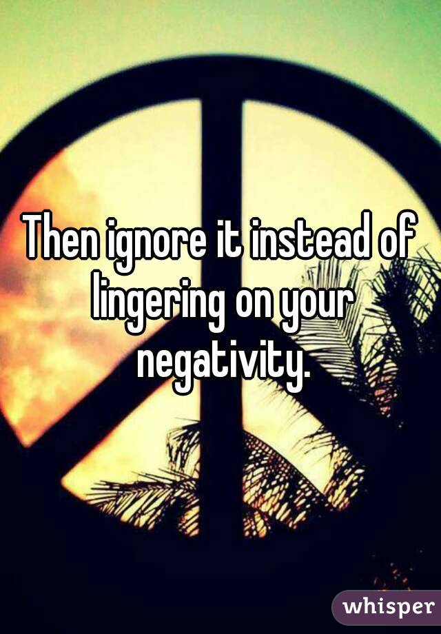 Then ignore it instead of lingering on your negativity.