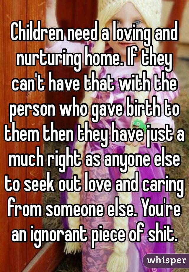 Children need a loving and nurturing home. If they can't have that with the person who gave birth to them then they have just a much right as anyone else to seek out love and caring from someone else. You're an ignorant piece of shit. 