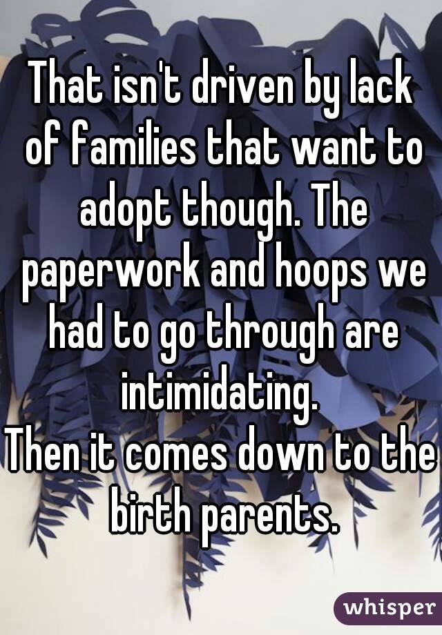 That isn't driven by lack of families that want to adopt though. The paperwork and hoops we had to go through are intimidating. 
Then it comes down to the birth parents.