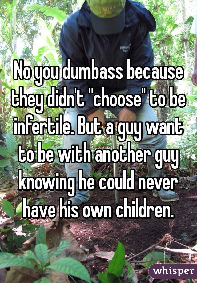 No you dumbass because they didn't "choose" to be infertile. But a guy want to be with another guy knowing he could never have his own children. 