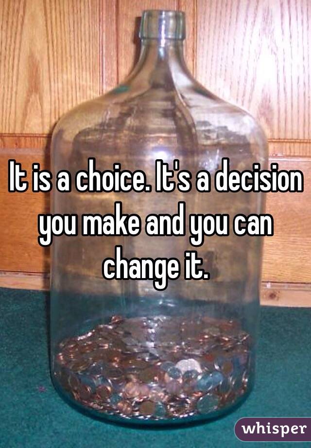 It is a choice. It's a decision you make and you can change it. 