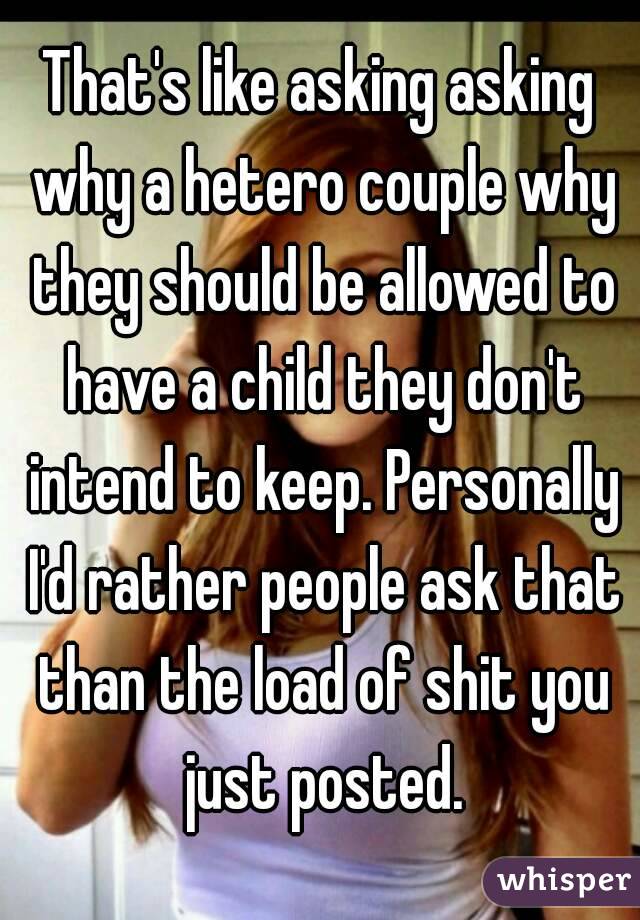 That's like asking asking why a hetero couple why they should be allowed to have a child they don't intend to keep. Personally I'd rather people ask that than the load of shit you just posted.