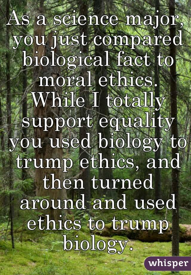 As a science major, you just compared biological fact to moral ethics. While I totally support equality you used biology to trump ethics, and then turned around and used ethics to trump biology.