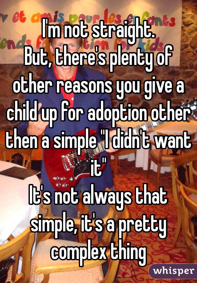 I'm not straight.
But, there's plenty of other reasons you give a child up for adoption other then a simple "I didn't want it" 
It's not always that simple, it's a pretty complex thing 