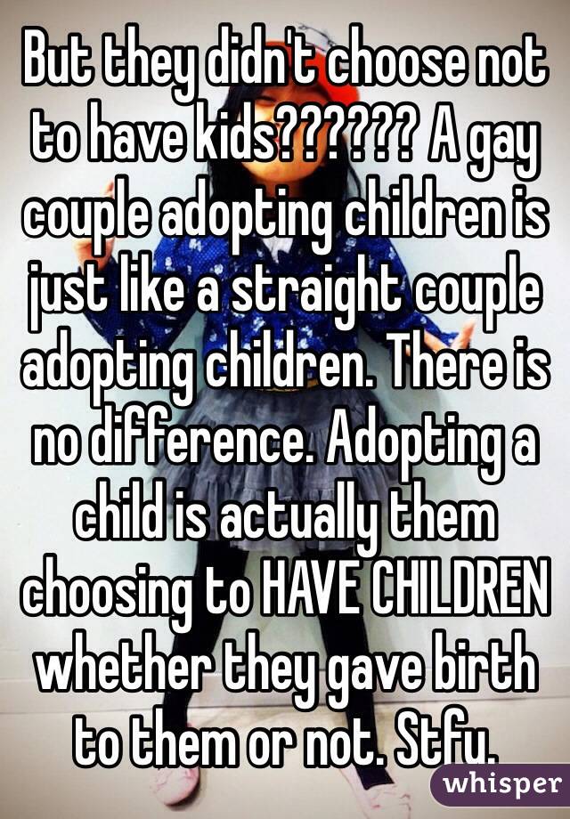 But they didn't choose not to have kids?????? A gay couple adopting children is just like a straight couple adopting children. There is no difference. Adopting a child is actually them choosing to HAVE CHILDREN whether they gave birth to them or not. Stfu. 