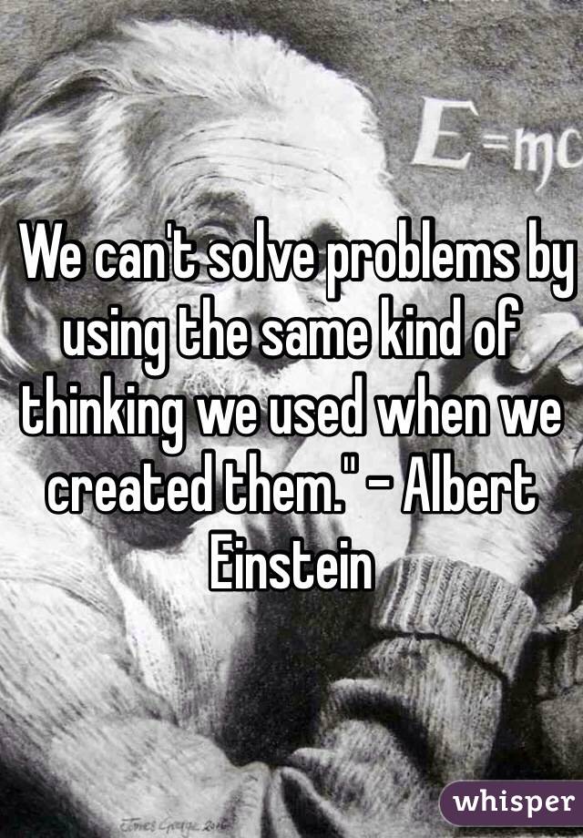  We can't solve problems by using the same kind of thinking we used when we created them." - Albert Einstein 