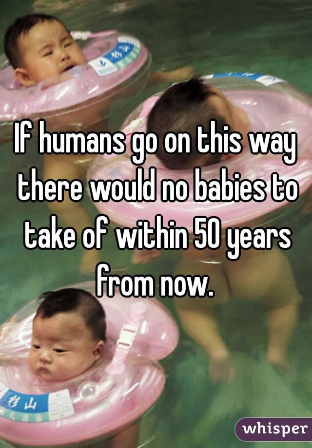 If humans go on this way there would no babies to take of within 50 years from now. 