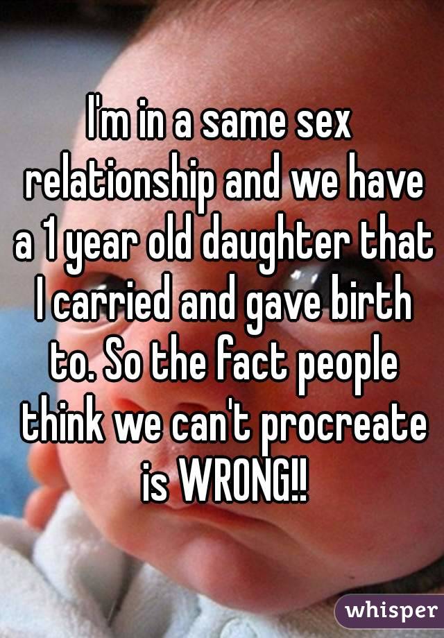 I'm in a same sex relationship and we have a 1 year old daughter that I carried and gave birth to. So the fact people think we can't procreate is WRONG!!