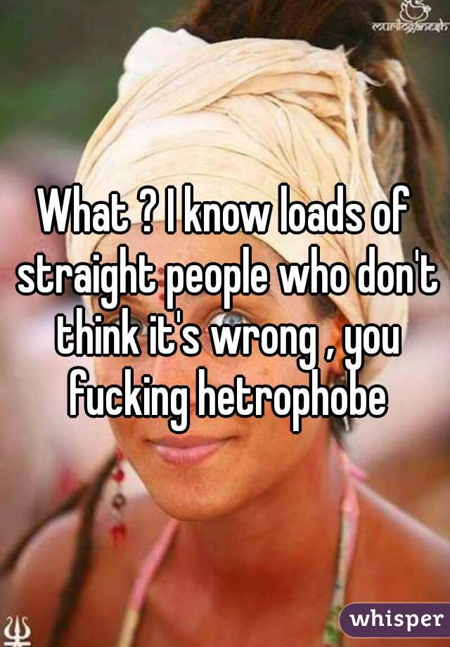 What ? I know loads of straight people who don't think it's wrong , you fucking hetrophobe