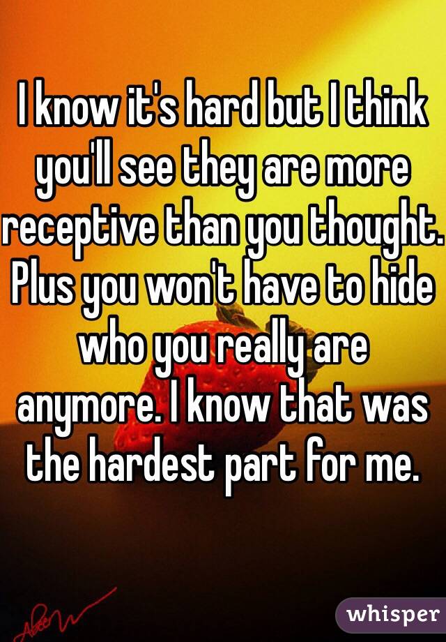 I know it's hard but I think you'll see they are more receptive than you thought. Plus you won't have to hide who you really are anymore. I know that was the hardest part for me. 