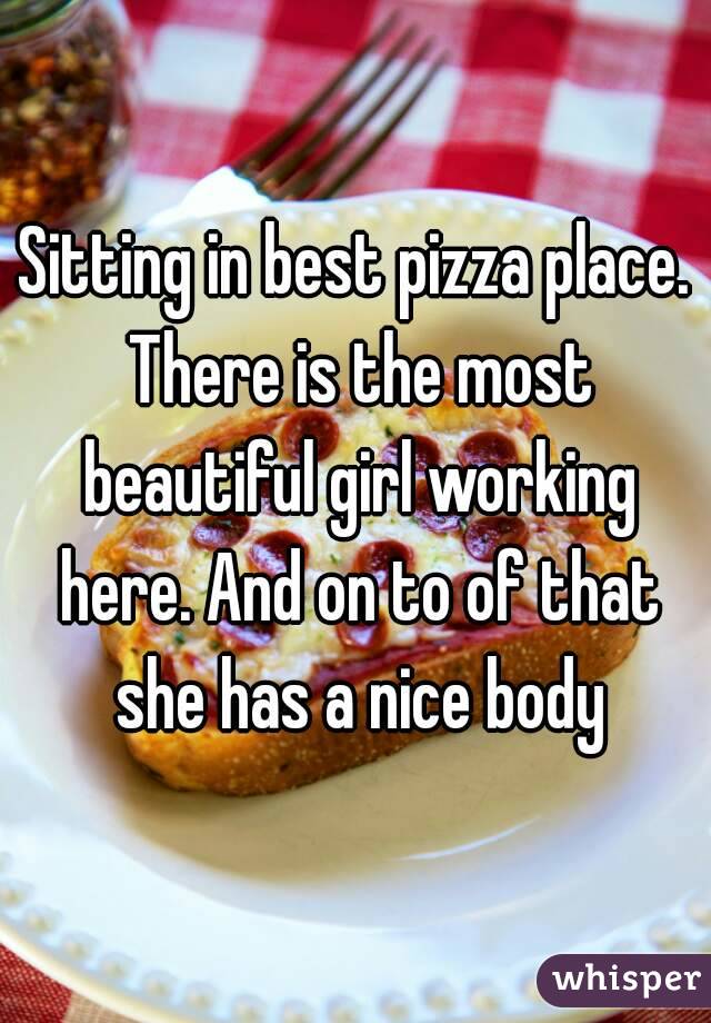 Sitting in best pizza place. There is the most beautiful girl working here. And on to of that she has a nice body