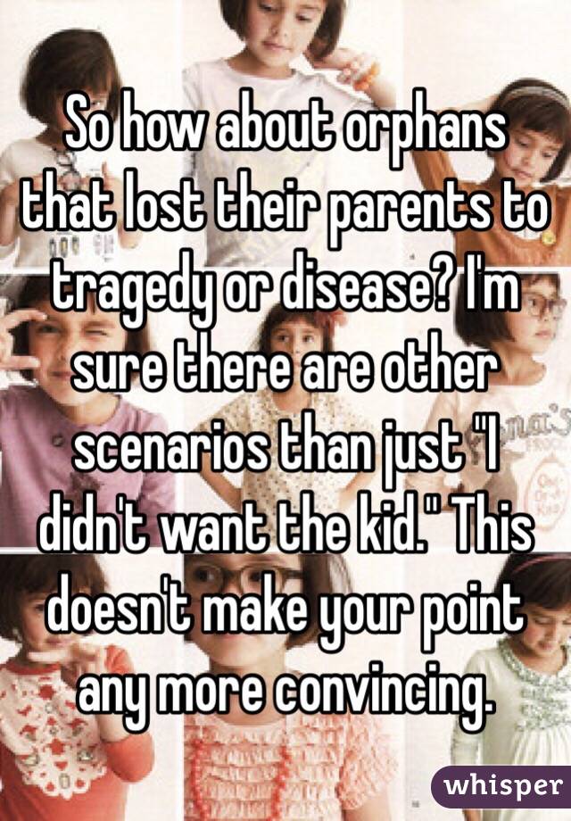 So how about orphans that lost their parents to tragedy or disease? I'm sure there are other scenarios than just "I didn't want the kid." This doesn't make your point any more convincing. 