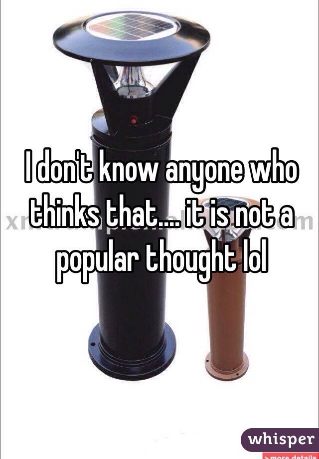 I don't know anyone who thinks that.... it is not a popular thought lol