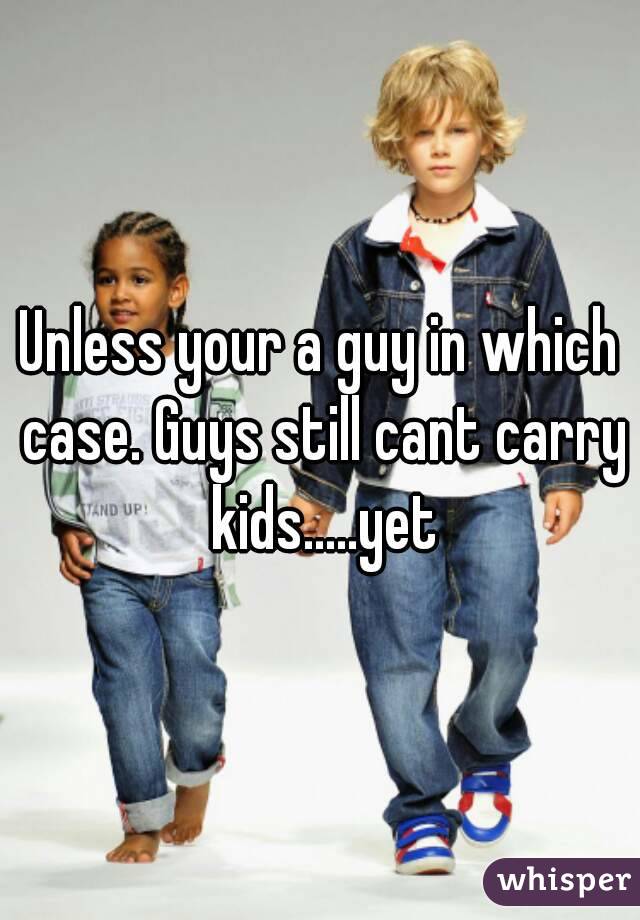 Unless your a guy in which case. Guys still cant carry kids.....yet