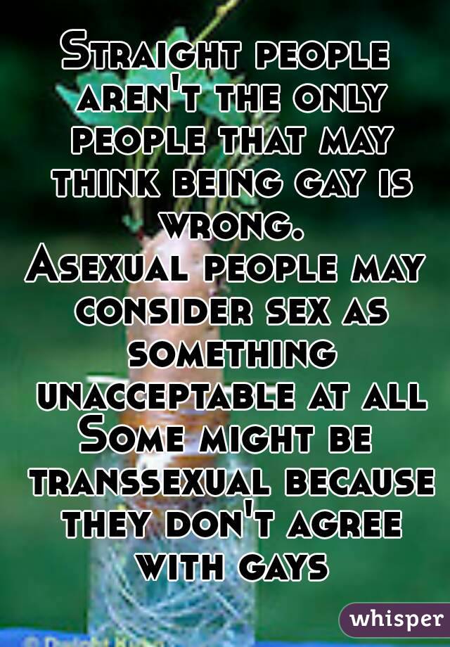 Straight people aren't the only people that may think being gay is wrong.
Asexual people may consider sex as something unacceptable at all
Some might be transsexual because they don't agree with gays