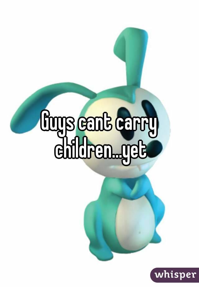 Guys cant carry children...yet