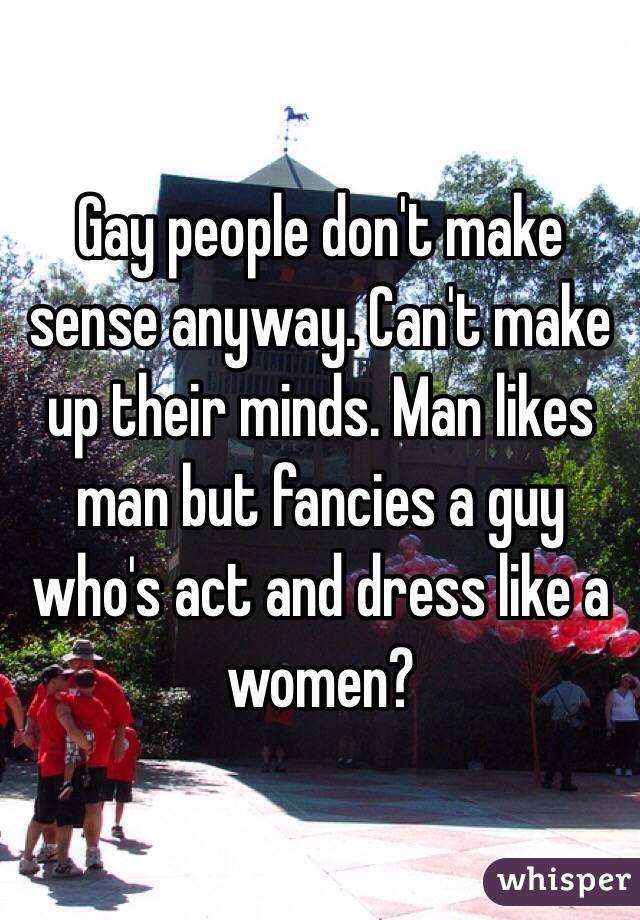 Gay people don't make sense anyway. Can't make up their minds. Man likes man but fancies a guy who's act and dress like a women? 