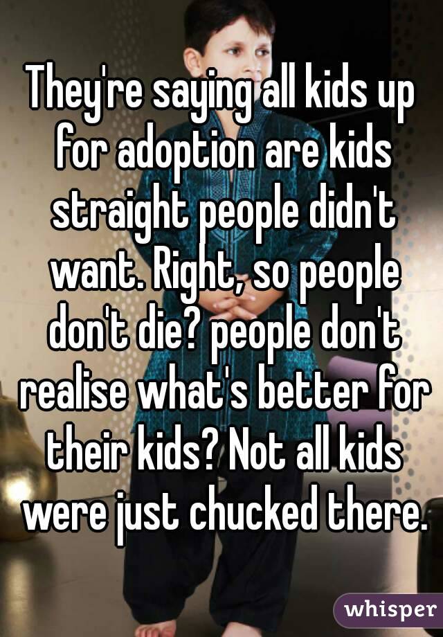 They're saying all kids up for adoption are kids straight people didn't want. Right, so people don't die? people don't realise what's better for their kids? Not all kids were just chucked there.