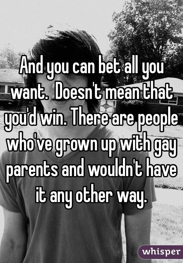 And you can bet all you want.  Doesn't mean that you'd win. There are people who've grown up with gay parents and wouldn't have it any other way. 